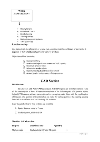 73 | P a g e
WORK
MEASUREMENT
↓
 Hourly targets
 Production checks
 Line balancing
 Training curves
 Maintain payment systems
 Time standards
Line balancing:
Line balancing is the allocation of sewing m/c according to style and design of garments. It
depends of that what type of garments we have produce.
Objectives of line balancing:
 Regular mtl flow
 Maximum usage of man power and m/c capacity
 Minimum process times
 Minimizing workstations
 Maximum outputs at the desired timed
 Agreed quality maintenance of the garments
CAD Section
Introduction:
In Echo Tex Ltd. Auto CAD (Computer Aided Design) is an important section. Here
all the consumption is done. With the measurement of the different parts of a garment by the
help of CAD system software pattern & marker can cut or make. Here with the combination
of the parts of a garment efficient marker can make for cutting purpose. By creating grading
from one size different size can create by the software.
CAD System Software: Two systems are available
1. Lectra System, made in France
2. Garber System, made in USA
Machines in CAD section:
Purpose Machine Name Quantity
Marker make Garber plotter (Width=72 inch) 1
 