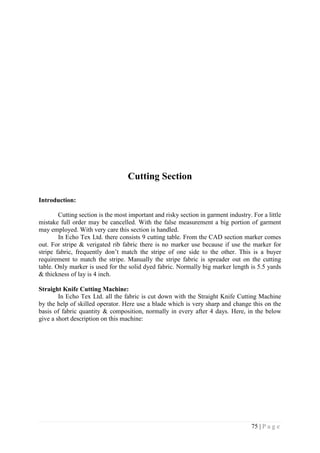 75 | P a g e
Cutting Section
Introduction:
Cutting section is the most important and risky section in garment industry. For a little
mistake full order may be cancelled. With the false measurement a big portion of garment
may employed. With very care this section is handled.
In Echo Tex Ltd. there consists 9 cutting table. From the CAD section marker comes
out. For stripe & verigated rib fabric there is no marker use because if use the marker for
stripe fabric, frequently don’t match the stripe of one side to the other. This is a buyer
requirement to match the stripe. Manually the stripe fabric is spreader out on the cutting
table. Only marker is used for the solid dyed fabric. Normally big marker length is 5.5 yards
& thickness of lay is 4 inch.
Straight Knife Cutting Machine:
In Echo Tex Ltd. all the fabric is cut down with the Straight Knife Cutting Machine
by the help of skilled operator. Here use a blade which is very sharp and change this on the
basis of fabric quantity & composition, normally in every after 4 days. Here, in the below
give a short description on this machine:
 