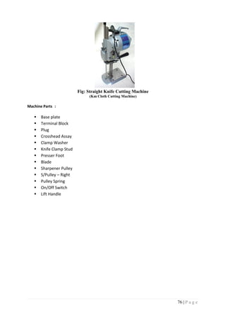 76 | P a g e
Fig: Straight Knife Cutting Machine
(Km Cloth Cutting Machine)
Machine Parts :
 Base plate
 Terminal Block
 Plug
 Crosshead Assay
 Clamp Washer
 Knife Clamp Stud
 Presser Foot
 Blade
 Sharpener Pulley
 S/Pulley – Right
 Pulley Spring
 On/Off Switch
 Lift Handle
 