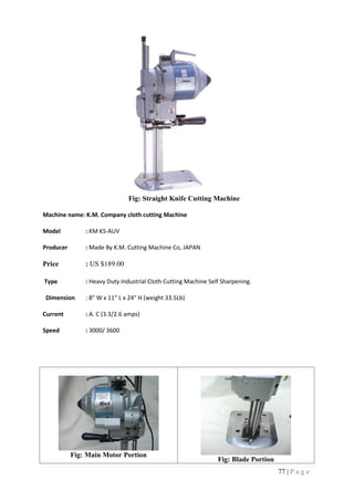 77 | P a g e
Fig: Straight Knife Cutting Machine
Machine name: K.M. Company cloth cutting Machine
Model : KM KS-AUV
Producer : Made By K.M. Cutting Machine Co, JAPAN
Price : US $189.00
Type : Heavy Duty Industrial Cloth Cutting Machine Self Sharpening.
Dimension : 8" W x 11" L x 24" H (weight 33.5Lb)
Current : A. C (3.3/2.6 amps)
Speed : 3000/ 3600
Fig: Main Motor Portion
Fig: Blade Portion
 