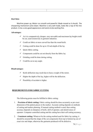 78 | P a g e
Short Note:
Machine power up, Motor run smooth and powerful. Blade moved as it should, The
sharpening mechanism came down. Machine is very well made, looks like a top of the line
product. Is has a very good appearance and seems to be working fine.
Advantages:
 As it is comparatively cheaper, easy moveable and maximum lay height could
be cut, used extensively in garment industries.
 Could cut fabric at more curved line than the round knife.
 Cutting could be done for up to 10 inch depth of the lay.
 Quick fabric cutting.
 Components could be cut out directly from the fabric lay.
 Grinding could be done during cutting.
 Could be cut at any angle.
Disadvantages:
 Knife deflection may result due to heavy weight of the motor.
 Higher the depth of the lay, higher will be the deflection.
 Possibility of accident is higher.
REQUIREMENTS FOR FABRIC CUTTING
The following points must be fulfilled in fabric cutting:
1. Precision of fabric cutting: Fabric cutting should be done accurately as per exact
dimension of the pattern pieces in the marker. Accurate cutting depends on methods
of cutting and marker planning. If manual cutting method is used, then cutting
accuracy depends on sharpness of knife, skill of operator, and attentiveness of
operator. Computer controlled cutting and die cutting have their self cutting accuracy.
2. Consistent cutting: Whatever be the cutting method used for fabric lay cutting, it
should be ensured that the shape of the cut components from top to bottom lay are of
exact size and shape, otherwise the garments produced will be defective.
 