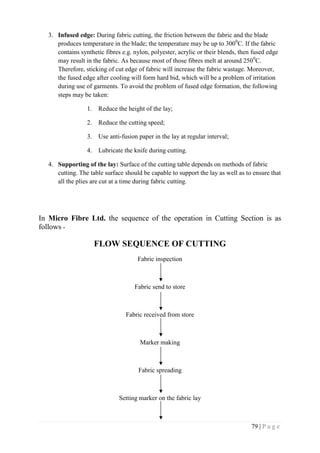 79 | P a g e
3. Infused edge: During fabric cutting, the friction between the fabric and the blade
produces temperature in the blade; the temperature may be up to 3000
C. If the fabric
contains synthetic fibres e.g. nylon, polyester, acrylic or their blends, then fused edge
may result in the fabric. As because most of those fibres melt at around 2500
C.
Therefore, sticking of cut edge of fabric will increase the fabric wastage. Moreover,
the fused edge after cooling will form hard bid, which will be a problem of irritation
during use of garments. To avoid the problem of fused edge formation, the following
steps may be taken:
1. Reduce the height of the lay;
2. Reduce the cutting speed;
3. Use anti-fusion paper in the lay at regular interval;
4. Lubricate the knife during cutting.
4. Supporting of the lay: Surface of the cutting table depends on methods of fabric
cutting. The table surface should be capable to support the lay as well as to ensure that
all the plies are cut at a time during fabric cutting.
In Micro Fibre Ltd. the sequence of the operation in Cutting Section is as
follows -
FLOW SEQUENCE OF CUTTING
Fabric inspection
Fabric send to store
Fabric received from store
Marker making
Fabric spreading
Setting marker on the fabric lay
 