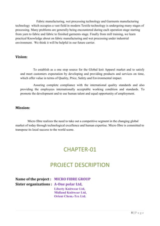 8 | P a g e
Fabric manufacturing, wet processing technology and Garments manufacturing
technology which occupies a vast field in modern Textile technology is undergoing many stages of
processing. Many problems are generally being encountered during each operation stage starting
from yarn to fabric and fabric to finished garments stage. Finally from mill training, we learn
practical Knowledge about on fabric manufacturing and wet processing under industrial
environment. We think it will be helpful in our future carrier.
Vision:
To establish as a one stop source for the Global knit Apparel market and to satisfy
and meet customers expectation by developing and providing products and services on time,
which offer value in terms of Quality, Price, Safety and Environmental impact.
Assuring complete compliance with the international quality standards and also
providing the employees internationally acceptable working condition and standards. To
promote the development and to use human talent and equal opportunity of employment.
Mission:
Micro fibre realizes the need to take out a competitive segment in the changing global
market of today through technological excellence and human expertise. Micro fibre is committed to
transpose its local success to the world scene.
CHAPTER-01
PROJECT DESCRIPTION
Name of the project : MICRO FIBRE GROUP
Sister organizations : A-One polar Ltd,
Liberty Knitwear Ltd,
Midland Knitwear Ltd,
Orient Chem.-Tex Ltd.
 