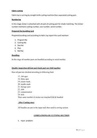 81 | P a g e
Fabric cutting
Fabric lay is cut ting by straight knife cutting machine then separated cutting part.
Numbering
In this stage sticker is attached with all part of cutting part for shade matching. The sticker
number maintains cutting number, size number, serial number.
Prepared the bundling card
Prepared bundling card according to fabric lay report this card maintain
1. Program No
2. Cutting No
3. Size No
4. Pies
5. Roll No
Bundling
In this stage all number parts are bundled according to serial number.
Quality inspection &front part-back part are fold together
Here all part are checked according to following fault
17. Oil spot
18. Dirty spot
19. crease mark
20. needle mark
21. foreign yarn
22. slub
23. contamination
24. hole
Then same number of sticker are matched fold & bundled
After Cutting store
All bundles are put in the input rack then send to sewing section
LIMITATIONS OF CUTTING SECTION
1. Input problem.
 
