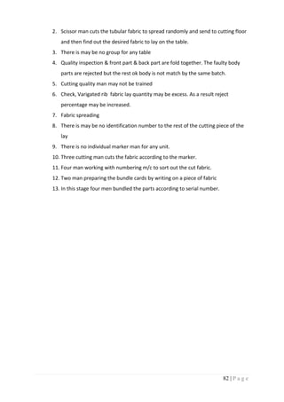 82 | P a g e
2. Scissor man cuts the tubular fabric to spread randomly and send to cutting floor
and then find out the desired fabric to lay on the table.
3. There is may be no group for any table
4. Quality inspection & front part & back part are fold together. The faulty body
parts are rejected but the rest ok body is not match by the same batch.
5. Cutting quality man may not be trained
6. Check, Varigated rib fabric lay quantity may be excess. As a result reject
percentage may be increased.
7. Fabric spreading
8. There is may be no identification number to the rest of the cutting piece of the
lay
9. There is no individual marker man for any unit.
10. Three cutting man cuts the fabric according to the marker.
11. Four man working with numbering m/c to sort out the cut fabric.
12. Two man preparing the bundle cards by writing on a piece of fabric
13. In this stage four men bundled the parts according to serial number.
 