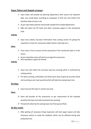 85 | P a g e
Input Taken and Sample arrange-
 Input taken will provide by planning department with ensure the shipment
date, size, break-down according to manpower of that line and confirm the
checklist sheet of store is ok.
 As per input taken planner will provide sample from sample department.
 AQC will select the PP sheet and other necessary papers in the mentioned
style.
Cutting:
 Input man collects size-wise information from cutting section for giving the
requisition in store for accessories (label, button, twill-tape etc.)
Store:
 From store it has to ensure all the accessories if the mentioned style is in the
house.
 As per requisition store will start to arrange the accessories.
 One requisition is given for thread.
Cutting:
 Input man will collect the size-wise input by counting which is confirmed by
cutting section.
 Pre-work, printing, embroidery and other parts have to give by accurate check
and counting as per input quantity which will taken by sewing input man.
Sewing:
 Input man put the input in rack by size-wise.
Store:
 Store will provide all the accessories as per requirement of the inputted
quantity and input man take accessories by counting.
 Thread will collect by the sewing input man from ground floor.
In line work:
 After getting all necessary things Supervisor will start paper layout and take
necessary actions to avoid the problems which can be affected during pick
production line.
 