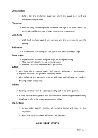 86 | P a g e
Layout submits:
 Before start the production, supervisor submit the layout sheet in IE and
maintenance department.
PP meeting:
 Before starting the sewing in the line of the new style it has to be conduct pp
meeting to avoid the missing of buyer comments or requirement.
Label check:
 AQC check the label against trim card and give the permission to start the
sewing.
Sewing start:
 It is mentioned that sewing will start by size wish which quantity is large.
During sewing:
 Supervisor and line-chief doing the major job during the sewing.
 They always try to solve the up-coming problem.
 Maintain the hourly production with right quality.
Output:
 After doing all processes and quality check garments will stored in output table.
 Reporter will collect the garments from output table.
 After collecting the garments, reporter will count and delivery the goods in
finishing section by size wise.
Finishing
 Finishing will ensure that the size wise quantity is ok as per order quantity.
 If there any size missing or size wise breakdown not accurate as per order quantity
they have to inform the respective production officer.
Ship the Goods
 As per order quantity finishing will complete Carton and make as final
inspection.
 After final inspection goods will delivery for shipment.
WORK AIDS IN SEWING
 