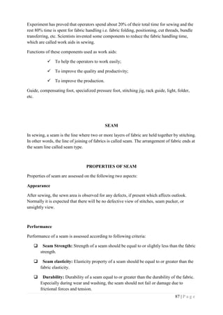 87 | P a g e
Experiment has proved that operators spend about 20% of their total time for sewing and the
rest 80% time is spent for fabric handling i.e. fabric folding, positioning, cut threads, bundle
transferring, etc. Scientists invented some components to reduce the fabric handling time,
which are called work aids in sewing.
Functions of these components used as work aids:
 To help the operators to work easily;
 To improve the quality and productivity;
 To improve the production.
Guide, compensating foot, specialized pressure foot, stitching jig, rack guide, light, folder,
etc.
SEAM
In sewing, a seam is the line where two or more layers of fabric are held together by stitching.
In other words, the line of joining of fabrics is called seam. The arrangement of fabric ends at
the seam line called seam type.
PROPERTIES OF SEAM
Properties of seam are assessed on the following two aspects:
Appearance
After sewing, the sewn area is observed for any defects, if present which affects outlook.
Normally it is expected that there will be no defective view of stitches, seam pucker, or
unsightly view.
Performance
Performance of a seam is assessed according to following criteria:
 Seam Strength: Strength of a seam should be equal to or slightly less than the fabric
strength.
 Seam elasticity: Elasticity property of a seam should be equal to or greater than the
fabric elasticity.
 Durability: Durability of a seam equal to or greater than the durability of the fabric.
Especially during wear and washing, the seam should not fail or damage due to
frictional forces and tension.
 