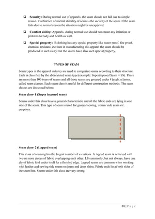 88 | P a g e
 Security: During normal use of apparels, the seam should not fail due to simple
reason. Confidence of normal stability of seam is the security of the seam. If the seam
fails due to normal reason the situation might be unexpected.
 Comfort ability: Apparels, during normal use should not create any irritation or
problem to body and health as well.
 Special property: If clothing has any special property like water proof, fire proof,
chemical resistant, etc then in manufacturing this apparel the seam should be
produced in such away that the seams have also such special property.
TYPES OF SEAM
Seam types in the apparel industry are used to categorize seams according to their structure.
Each is classified by the abbreviated seam type (example: Superimposed Seam = SS). There
are more than 100 types of seams and all those seams are grouped under 8 (eight) classes,
called seam classes. Each seam class is useful for different construction methods. The seam
classes are discussed below:
Seam class- 1 (Super imposed seam)
Seams under this class have a general characteristic and all the fabric ends are lying in one
side of the seam. This type of seam is used for general sewing, trouser side seam etc.
purposes.
Seam class- 2 (Lapped seam)
This class of seaming has the largest number of variations. A lapped seam is achieved with
two or more pieces of fabric overlapping each other. LS commonly, but not always, have one
ply of fabric fold under itself for a finished edge. Lapped seams are common when working
with leather and sewing side seams on jeans and dress shirts. Fabric ends lie at both sides of
the seam line. Seams under this class are very strong.
 