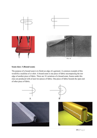 89 | P a g e
Seam class- 3 (Bound seam)
The purpose of a bound seam is to finish an edge of a garment. A common example of this
would be a neckline of a t-shirt. A bound seam is one piece of fabric encompassing the raw
edge of another piece of fabric. There are 18 variations of a bound seam. Seams under this
class are produced with at least two pieces of fabric. One piece of fabric bounds the open end
of other piece of fabric.
A B
 