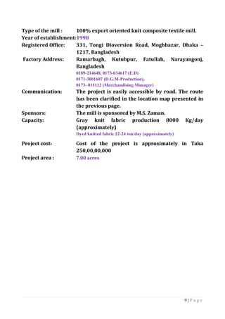 9 | P a g e
Type of the mill : 100% export oriented knit composite textile mill.
Year of establishment:1998
Registered Office: 331, Tongi Dioversion Road, Moghbazar, Dhaka –
1217, Bangladesh
Factory Address: Ramarbagh, Kutubpur, Fatullah, Narayangonj,
Bangladesh
0189-214648, 0173-034617 (E.D)
0171-3001607 (D.G.M-Production),
0173- 011112 (Merchandising Manager)
Communication: The project is easily accessible by road. The route
has been clarified in the location map presented in
the previous page.
Sponsors: The mill is sponsored by M.S. Zaman.
Capacity: Gray knit fabric production 8000 Kg/day
(approximately)
Dyed knitted fabric 22-24 ton/day (approximately)
Project cost: Cost of the project is approximately in Taka
250,00,00,000
Project area : 7.00 acres
 