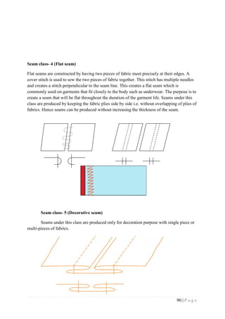 90 | P a g e
Seam class- 4 (Flat seam)
Flat seams are constructed by having two pieces of fabric meet precisely at their edges. A
cover stitch is used to sew the two pieces of fabric together. This stitch has multiple needles
and creates a stitch perpendicular to the seam line. This creates a flat seam which is
commonly used on garments that fit closely to the body such as underwear. The purpose is to
create a seam that will be flat throughout the duration of the garment life. Seams under this
class are produced by keeping the fabric plies side by side i.e. without overlapping of plies of
fabrics. Hence seams can be produced without increasing the thickness of the seam.
Seam class- 5 (Decorative seam)
Seams under this class are produced only for decoration purpose with single piece or
multi-pieces of fabrics.
 