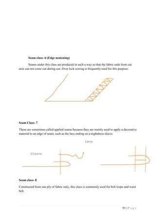 91 | P a g e
Seam class- 6 (Edge neatening)
Seams under this class are produced in such a way so that the fabric ends from cut
area can not come out during use. Over lock sewing is frequently used for this purpose.
Seam Class- 7
These are sometimes called applied seams because they are mainly used to apply a decorative
material to an edge of seam, such as the lace ending on a nightdress sleeve.
Seam class- 8
Constructed from one ply of fabric only, this class is commonly used for belt loops and waist
belt.
 
