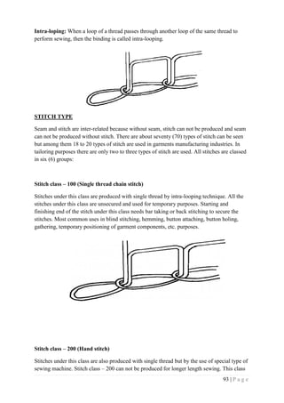 93 | P a g e
Intra-loping: When a loop of a thread passes through another loop of the same thread to
perform sewing, then the binding is called intra-looping.
STITCH TYPE
Seam and stitch are inter-related because without seam, stitch can not be produced and seam
can not be produced without stitch. There are about seventy (70) types of stitch can be seen
but among them 18 to 20 types of stitch are used in garments manufacturing industries. In
tailoring purposes there are only two to three types of stitch are used. All stitches are classed
in six (6) groups:
Stitch class – 100 (Single thread chain stitch)
Stitches under this class are produced with single thread by intra-looping technique. All the
stitches under this class are unsecured and used for temporary purposes. Starting and
finishing end of the stitch under this class needs bar taking or back stitching to secure the
stitches. Most common uses in blind stitching, hemming, button attaching, button holing,
gathering, temporary positioning of garment components, etc. purposes.
Stitch class – 200 (Hand stitch)
Stitches under this class are also produced with single thread but by the use of special type of
sewing machine. Stitch class – 200 can not be produced for longer length sewing. This class
 