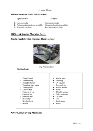 98 | P a g e
1 looper Thread
Different Between Cylinder Bed & Flat Bed:
Cylinder Bed Flat Bed
1. Hem can make Hem can not make
2. Piping mechanism is not available Piping mechanism is available
3. Top stitch can done Top stitch can not done.
Different Sewing Machine Parts:
Single Needle Sewing Machine: Plain Machine
Fig: Plain machine
Machine Parts:
 Thread Stand
 Thread Clamp
 Thread Retainer
 Thread up lever guide
 Thread guide
 Tension disk
 Pressure screw
 Pressure bar
 Pressure feet
 Hand lifter
 Needle clamp
 Needle
 Needle plate
 Feed dog
 SPI adjustor
 Reverse lever
 Bobbin winder
 Pulley
 Oil sight window
 Pulley belt cover
 Leg lifter
 Foot
 Safety guide
 Motor
Over Lock Sewing Machine:
 