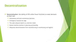 Decentralization
 Decentralization: the ability of CPS within Smart Factories to make decisions
on their own
 Autonomous and semi-autonomous decisions
 Intelligence towards the edge
 The cyber-physical system as a decision maker
 Human/machine element in planning and deciding
 Ubiquitous decentralization from manufacturing to warehousing and logistics
 