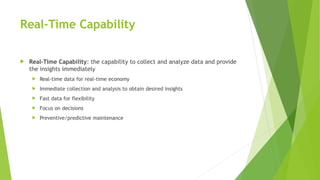 Real-Time Capability
 Real-Time Capability: the capability to collect and analyze data and provide
the insights immediately
 Real-time data for real-time economy
 Immediate collection and analysis to obtain desired insights
 Fast data for flexibility
 Focus on decisions
 Preventive/predictive maintenance
 