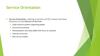 Service Orientation
 Service Orientation: offering of services (of CPS, humans and Smart
Factories) via the Internet of Services
 Cyber-physical systems supporting people
 As-a-service-economy
 Personalization and value-added with focus on customer
 Internet of services
 New service models
 