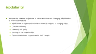 Modularity
 Modularity: flexible adaptation of Smart Factories for changing requirements
of individual modules
 Replacement or expansion of individual models as response to changing needs
 Customer-centricity
 Flexibility and agility
 Planning for the unpredictable
 Dynamic environment: capabilities for swift changes
 