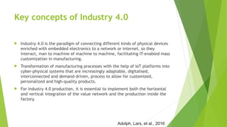 Key concepts of Industry 4.0
 Industry 4.0 is the paradigm of connecting different kinds of physical devices
enriched with embedded electronics to a network or internet, so they
interact, man to machine of machine to machine, facilitating IT-enabled mass
customization in manufacturing.
 Transformation of manufacturing processes with the help of IoT platforms into
cyber-physical systems that are increasingly adaptable, digitalised,
interconnected and demand-driven, process to allow for customized,
personalized and high-quality products.
 For Industry 4.0 production, it is essential to implement both the horizontal
and vertical integration of the value network and the production inside the
factory.
Adolph, Lars, et al., 2016
 