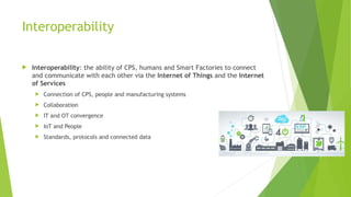 Interoperability
 Interoperability: the ability of CPS, humans and Smart Factories to connect
and communicate with each other via the Internet of Things and the Internet
of Services
 Connection of CPS, people and manufacturing systems
 Collaboration
 IT and OT convergence
 IoT and People
 Standards, protocols and connected data
 
