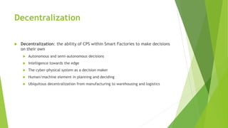 Decentralization
 Decentralization: the ability of CPS within Smart Factories to make decisions
on their own
 Autonomous and semi-autonomous decisions
 Intelligence towards the edge
 The cyber-physical system as a decision maker
 Human/machine element in planning and deciding
 Ubiquitous decentralization from manufacturing to warehousing and logistics
 