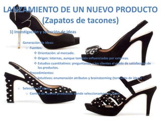 LANZAMIENTO DE UN NUEVO PRODUCTO
        (Zapatos de tacones)
 1) Investigación y selección de ideas

     o Generación de ideas:
        o Fuentes:
              Orientación: al mercado.
              Origen: internas, aunque también influenciadas por externas.
              Estudios cuantitativos: preguntando a los clientes el grado de satisfacción de
                los productos.
        o Procedimientos:
              Intuitivos: enumeración atributos y brainstorming (tormenta de ideas)

     o Selección de ideas:
         o Comité de nuevos productos: donde seleccionamos las ideas.
 