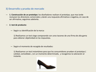 3) Desarrollo y prueba de mercado

— 1. Construcción de un prototipo: los diseñadores realizan el prototipo, que mas tarde
  revisaran los directores comerciales y darán una respuesta afirmativa o negativa, en caso de
  ser afirmativa, seguimos adelante.

— 2. test de producto:

     — Según su identificación de la marca:

        1) Realizamos un test ciego comparando con unos tacones de una firma de alta gama
        para obtener objetividad en las respuestas.


     — Según el momento de recogida de resultados:

        1) Realizamos un test instantáneo para que los consumidores prueben el prototipo (
        calidad, comodidad…) en un momento determinado, y recogemos la valoración al
        instante.
 