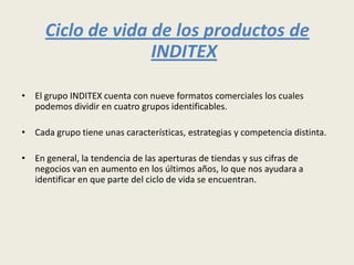 Ciclo de vida de los productos de
                   INDITEX

• El grupo INDITEX cuenta con nueve formatos comerciales los cuales
  podemos dividir en cuatro grupos identificables.

• Cada grupo tiene unas características, estrategias y competencia distinta.

• En general, la tendencia de las aperturas de tiendas y sus cifras de
  negocios van en aumento en los últimos años, lo que nos ayudara a
  identificar en que parte del ciclo de vida se encuentran.
 