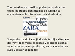 Tras un exhaustivo análisis podemos concluir que
todos los grupos identificables de INDITEX se
encuentran en la misma fase del ciclo de vida.




Son productos similares (industria textil) y al tratarse
del “rey” de la moda, la calidad y el diseño están al
alcance de todos sus productos, los cuales están en
auge y desean expandirse.
 