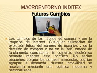 MACROENTORNO INDITEX
Futuros Cambios
 Los cambios de los hábitos de compra y por la
irrupción de Internet. Cualquier estimación de
evolución futura del número de usuarios y de la
decisión de comprar o no en la “red” carece de
fundamento consistente. El comercio electrónico
promete resolver este conflicto. No serían
pequeños porque los portales minoristas podrían
agrupar la demanda. Nuestra inmovilidad se
resolvería mediante una logística moderna y
personalizada.
 