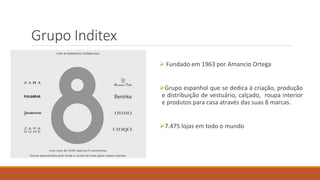 Grupo Inditex
 Fundado em 1963 por Amancio Ortega
Grupo espanhol que se dedica à criação, produção
e distribuição de vestuário, calçado, roupa interior
e produtos para casa através das suas 8 marcas.
7.475 lojas em todo o mundo
 