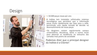 Design
• + 50.000 peças novas por ano
•A Inditex tem instalados sofisticados sistemas
tecnológicos que permitem que a informação
passe muito rapidamente das lojas para a sede,
permitindo uma rápida tomada de decisão no
desenvolvimento de novas peças
• Os desginers visitam regularmente campus
universitários, discotecas, bares e outros locais
para observar as tendências no vestuário das
camadas mais jovens da sociedade
Podemos dizer que o principal designer
da Inditex é o Cliente!
 