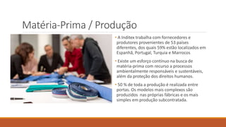 Matéria-Prima / Produção
• A Inditex trabalha com fornecedores e
produtores provenientes de 53 países
diferentes, dos quais 59% estão localizados em
Espanhã, Portugal, Turquia e Marrocos
• Existe um esforço contínuo na busca de
matéria-prima com recurso a processos
ambientalmente responsáveis e sustentáveis,
além da proteção dos direitos humanos.
• 50 % de toda a produção é realizada entre
portas. Os modelos mais complexos são
produzidos nas próprias fábricas e os mais
simples em produção subcontratada.
 