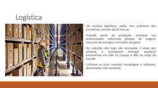 Logística
• 10 centros logísticos, todos eles próximos dos
escritórios centrais das 8 marcas
• Grande parte da produção acontece nas
próximidades reduzindo tempos de viagem,
consumo de energia e emissões de gases
• As coleções das lojas são renovadas 2 vezes por
semana, e conseguem entregar qualquer
encomenda em 24h na Europa e 48h no resto do
mundo
• Utilizam as mais recentes tecnologias e software,
desenhadas internamente
 