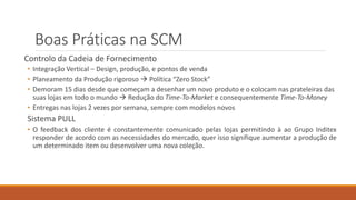 Boas Práticas na SCM
Controlo da Cadeia de Fornecimento
• Integração Vertical – Design, produção, e pontos de venda
• Planeamento da Produção rigoroso  Política “Zero Stock”
• Demoram 15 dias desde que começam a desenhar um novo produto e o colocam nas prateleiras das
suas lojas em todo o mundo  Redução do Time-To-Market e consequentemente Time-To-Money
• Entregas nas lojas 2 vezes por semana, sempre com modelos novos
Sistema PULL
• O feedback dos cliente é constantemente comunicado pelas lojas permitindo à ao Grupo Inditex
responder de acordo com as necessidades do mercado, quer isso signifique aumentar a produção de
um determinado item ou desenvolver uma nova coleção.
 