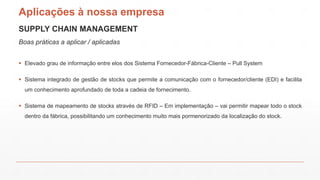 SUPPLY CHAIN MANAGEMENT
Boas práticas a aplicar / aplicadas
Aplicações à nossa empresa
 Elevado grau de informação entre elos dos Sistema Fornecedor-Fábrica-Cliente – Pull System
 Sistema integrado de gestão de stocks que permite a comunicação com o fornecedor/cliente (EDI) e facilita
um conhecimento aprofundado de toda a cadeia de fornecimento.
 Sistema de mapeamento de stocks através de RFID – Em implementação – vai permitir mapear todo o stock
dentro da fábrica, possibilitando um conhecimento muito mais pormenorizado da localização do stock.
 