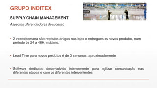 GRUPO INDITEX
SUPPLY CHAIN MANAGEMENT
Aspectos diferenciadores de sucesso
▪ 2 vezes/semana são repostos artigos nas lojas e entregues os novos produtos, num
período de 24 a 48H, máximo.
▪ Lead Time para novos produtos é de 3 semanas, aproximadamente
▪ Software dedicado desenvolvido internamente para agilizar comunicação nas
diferentes etapas e com os diferentes intervenientes
 