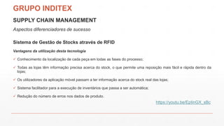 SUPPLY CHAIN MANAGEMENT
Aspectos diferenciadores de sucesso
Sistema de Gestão de Stocks através de RFID
Vantagens da utilização desta tecnologia
 Conhecimento da localização de cada peça em todas as fases do processo;
 Todas as lojas têm informação precisa acerca do stock, o que permite uma reposição mais fácil e rápida dentro da
lojas;
 Os utilizadores da aplicação móvel passam a ter informação acerca do stock real das lojas;
 Sistema facilitador para a execução de inventários que passa a ser automática;
 Redução do número de erros nos dados de produto.
GRUPO INDITEX
https://youtu.be/EpIinGX_sBc
 