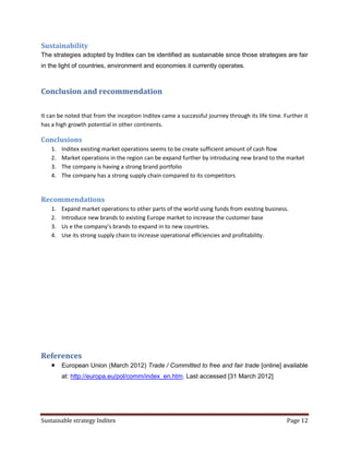 Sustainability
The strategies adopted by Inditex can be identified as sustainable since those strategies are fair
in the light of countries, environment and economies it currently operates.



Conclusion and recommendation

It can be noted that from the inception Inditex came a successful journey through its life time. Further it
has a high growth potential in other continents.

Conclusions
    1.   Inditex existing market operations seems to be create sufficient amount of cash flow
    2.   Market operations in the region can be expand further by introducing new brand to the market
    3.   The company is having a strong brand portfolio
    4.   The company has a strong supply chain compared to its competitors


Recommendations
    1.   Expand market operations to other parts of the world using funds from existing business.
    2.   Introduce new brands to existing Europe market to increase the customer base
    3.   Us e the company’s brands to expand in to new countries.
    4.   Use its strong supply chain to increase operational efficiencies and profitability.




References
        European Union (March 2012) Trade / Committed to free and fair trade [online] available
         at: http://europa.eu/pol/comm/index_en.htm. Last accessed [31 March 2012]




Sustainable strategy Inditex                                                                      Page 12
 