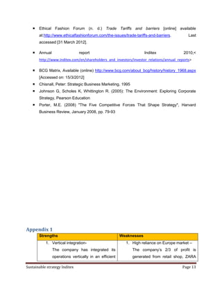   Ethical Fashion Forum (n. d.) Trade Tariffs and barriers [online] available
       at:http://www.ethicalfashionforum.com/the-issues/trade-tariffs-and-barriers.         Last
       accessed [31 March 2012].

      Annual                  report                                Inditex             2010,<
       http://www.inditex.com/en/shareholders_and_investors/investor_relations/annual_reports>

      BCG Matrix, Available (online) http://www.bcg.com/about_bcg/history/history_1968.aspx
       [Accessed on: 15/3/2012]
      Chisnall, Peter: Strategic Business Marketing, 1995
      Johnson G, Scholes K, Whittington R. (2005): The Environment: Exploring Corporate
       Strategy, Pearson Education
      Porter, M.E. (2008) "The Five Competitive Forces That Shape Strategy", Harvard
       Business Review, January 2008, pp. 79-93




Appendix 1
       Strengths                                        Weaknesses
           1. Vertical integration-                       1. High reliance on Europe market –
                The company has integrated its               The company’s 2/3 of profit is
                operations vertically in an efficient        generated from retail shop, ZARA

Sustainable strategy Inditex                                                            Page 13
 