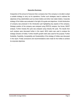 Executive Summary

 Irrespective of the amount of resource that a company has if the company is not able to adopt
 a suitable strategy to carry out its operations. Further such strategies need to address the
 objectives of key stakeholders such as share holders and other main stake holders. Corporate
 strategy of the Inditex was evaluated in the light of its goals and objectives. A brief introduction
 of company was produced in the introduction part highlighting key aspects of the company.
 Strategic position of the company was analysed using PESTLE analysis, five forces, SWOT
 analysis. Further industry life cycle was analysed using Industry life cycle. The results from
 such analysis were discussed further in this report. BCG matrix was used to analyse the
 strategic direction of Inditex. Further Ansoff’s growth matrix also used for this purpose. Further
 Suitability, Feasibility, Acceptability and Sustainability of the strategy of Inditex was discussed
 in this report. Finally conclusions and recommendations were made for the Inditex to achieve
 its corporate objectives.

 .




Sustainable strategy Inditex                                                                  Page 2
 