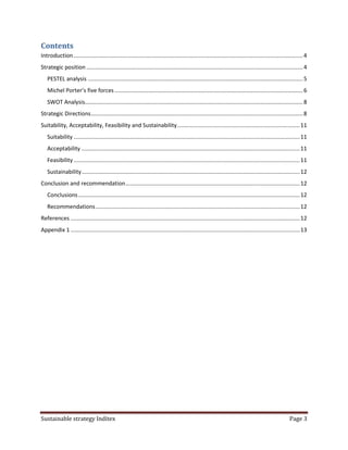 Contents
Introduction .................................................................................................................................................. 4
Strategic position .......................................................................................................................................... 4
   PESTEL analysis ......................................................................................................................................... 5
   Michel Porter’s five forces ........................................................................................................................ 6
   SWOT Analysis........................................................................................................................................... 8
Strategic Directions ....................................................................................................................................... 8
Suitability, Acceptability, Feasibility and Sustainability .............................................................................. 11
   Suitability ................................................................................................................................................ 11
   Acceptability ........................................................................................................................................... 11
   Feasibility ................................................................................................................................................ 11
   Sustainability ........................................................................................................................................... 12
Conclusion and recommendation ............................................................................................................... 12
   Conclusions ............................................................................................................................................. 12
   Recommendations .................................................................................................................................. 12
References .................................................................................................................................................. 12
Appendix 1 .................................................................................................................................................. 13




Sustainable strategy Inditex                                                                                                                           Page 3
 
