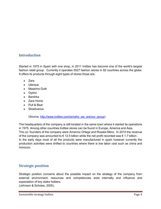 Introduction

Started in 1975 in Spain with one shop, in 2011 Inditex has become one of the world’s largest
fashion retail group. Currently it operates 5527 fashion stores in 82 countries across the globe.
It offers its products through eight types of stores those are,

       Zara
       Uterque
       Massimo Dutti
       Oysho
       Bershka
       Zara Home
       Pull & Bear
       Stradivarius

       (Source, http://www.inditex.com/en/who_we_are/our_group)

The headquarters of the company is still located in the same town where it started its operations
in 1975. Among other countries Inditex stores can be found in Europe, America and Asia.
The co- founders of the company were Amancio Ortega and Rosalia Mera. In 2010 the revenue
of the company was amounted to € 12.5 billion while the net profit recorded was € 1.7 billion.
In the early days most of all the products were manufactured in spain however currently the
production activities were shifted to countries where there is low labor cost such as china and
morocco.




Strategic position

Strategic position concerns about the possible impact on the strategy of the company from
external environment, resources and competencies exist internally and influence and
expectation of key stake holders.
(Johnson & Scholes, 2005).


Sustainable strategy Inditex                                                              Page 4
 