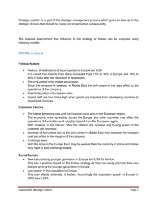 Strategic position is a part of the strategic management process which gives an idea as to the
strategic choices that should be made and implemented subsequently.




The external environment that influence to the strategy of Inditex can be analysed using
following models.


PESTEL analysis


Political factors

       Reduce of restrictions of import quotas to Europe and USA
       It is noted that imports from china increased from 17% to 30% in Europe and 16% to
       50% in USA after the relaxation of restrictions.
       The civil unrest in the middle east region
       Since the company is speeded in Middle East the civil unrest in this area affect to the
       operations of the company.
       Free trade policy in European union
       Import tariff are four times high when goods are imported from developing countries to
       developed countries.

Economic Factors

       The higher borrowing cost and the financial crisis exist in the European region.
       The economic crisis spreading across the Europe and other countries may affect the
       operations of the Inditex as it is highly depend from the European region.
       With increase in the interest rates the inflation will increase and buying power of the
       customer will decrease.
       Increase of fuel prices due to the civil unrest in Middle East may increase the transport
       cost and affect to the margins of the company.
       Exchange rates
       With the crisis in the Europe Euro may be weaker than the currency in china and Inditex
       may have to bear exchange losses.

Social Factors
       New trend among younger generation in Europe and USA for fashion.
       This has a positive impact on the Inditex strategy as they can easily promote their new
       designs among the younger generation in Europe.
       Low growth in the population in Europe.
       This may affects adversely to Inditex. Accordingly the population growth in Europe in
       2010 was 0.09%.



Sustainable strategy Inditex                                                             Page 5
 
