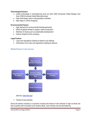 Technological factors
      Latest technology in manufacturing such as Auto CAD (Computer Aided Design) and
      Auto CAM (Computer Aided Manufacturing).
      High technology used in transportation activities
      New ideas in online shopping

Environmental Factors
      High demand for environmental friendly garments
      Effect of global climate to organic cotton production
      Attention of areas such as sustainable development
      Carbon footprint of the company

Legal Factors
       Laws and regulations relating to fashion and clothing
       Child labour and rules and regulations relating to labours.


Michel Porter’s five forces




       (Source, www.hbr.org)

   1. Threat of new entrants

Since the fashion industry is a dynamic industry the threat of new entrants is high as there are
lots of parties with innovative and creative ideas. Such threats can be eliminated by

Sustainable strategy Inditex                                                             Page 6
 