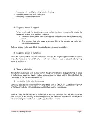 Increasing entry cost by investing latest technology
       Introducing customer loyalty programs
       Increasing economies of scales




   2. Bargaining powers of suppliers

       When considered the bargaining powers Inditex has taken measures to reduce the
       bargaining powers of its suppliers those are
              Enhanced supply chain with 1337 suppliers who participate actively to the supply
              chain.
              The company has take steps to produce 50% of its products by on its own
              manufacturing facilities.

By these actions Inditex was able to decrease bargaining power of suppliers.


   3. Bargaining powers of Customers

Since the company offers new and fashionable products the bargaining power of the customer
is low. Further due to the brand loyalty of customers Inditex was able to reduce the bargaining
power of customers.



   4. Threat of substitutes

Threats from substitutes such as new fashion designs are controlled through offering all range
of clothing and customer loyalty. Further when considering online trading it is noted that the
competition is low than in other industries.

   5. Competitive rivalry within the industry

Company faces severe competition from competitors such as M&E, GAP. Due to the low growth
in the fashion industry in Europe this competition has become more severe.



It can be noted that the company is operating in a oligopoly marker as there are few companies
who engaged in this industry. Further company has lots of market opportunities as they have
lots of patent rights which they can use for growth of their operations.




Sustainable strategy Inditex                                                            Page 7
 