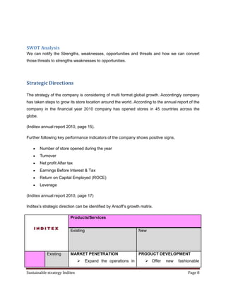 SWOT Analysis
We can notify the Strengths, weaknesses, opportunities and threats and how we can convert
those threats to strengths weaknesses to opportunities.




Strategic Directions

The strategy of the company is considering of multi format global growth. Accordingly company
has taken steps to grow its store location around the world. According to the annual report of the
company in the financial year 2010 company has opened stores in 45 countries across the
globe.

(Inditex annual report 2010, page 15).

Further following key performance indicators of the company shows positive signs,

         Number of store opened during the year
         Turnover
         Net profit After tax
         Earnings Before Interest & Tax
         Return on Capital Employed (ROCE)
         Leverage

(Inditex annual report 2010, page 17)

Inditex’s strategic direction can be identified by Ansoff’s growth matrix.

                           Products/Services


                           Existing                              New




             Existing      MARKET PENETRATION                    PRODUCT DEVELOPMENT
                                     Expand the operations in        Offer   new    fashionable

Sustainable strategy Inditex                                                               Page 8
 