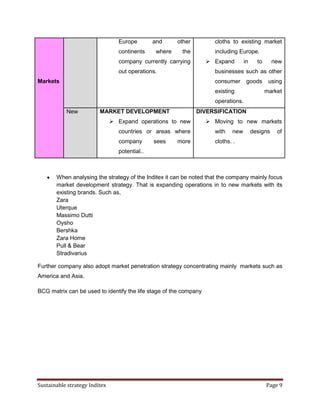 Europe        and      other        cloths to existing market
                                  continents     where    the         including Europe.
                                  company currently carrying        Expand         in     to      new
                                  out operations.                     businesses such as other
Markets                                                               consumer       goods       using
                                                                      existing                  market
                                                                      operations.
           New           MARKET DEVELOPMENT                      DIVERSIFICATION
                                Expand operations to new           Moving to new markets
                                  countries or areas where            with   new         designs    of
                                  company       sees     more         cloths. .
                                  potential..



       When analysing the strategy of the Inditex it can be noted that the company mainly focus
       market development strategy. That is expanding operations in to new markets with its
       existing brands. Such as,
       Zara
       Uterque
       Massimo Dutti
       Oysho
       Bershka
       Zara Home
       Pull & Bear
       Stradivarius

Further company also adopt market penetration strategy concentrating mainly markets such as
America and Asia.

BCG matrix can be used to identify the life stage of the company




Sustainable strategy Inditex                                                                    Page 9
 