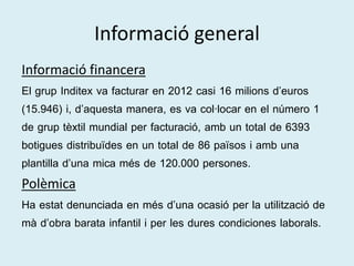 Informació general 
Informació financera 
El grup Inditex va facturar en 2012 casi 16 milions d’euros 
(15.946) i, d’aquesta manera, es va col·locar en el número 1 
de grup tèxtil mundial per facturació, amb un total de 6393 
botigues distribuïdes en un total de 86 països i amb una 
plantilla d’una mica més de 120.000 persones. 
Polèmica 
Ha estat denunciada en més d’una ocasió per la utilització de 
mà d’obra barata infantil i per les dures condiciones laborals. 
 